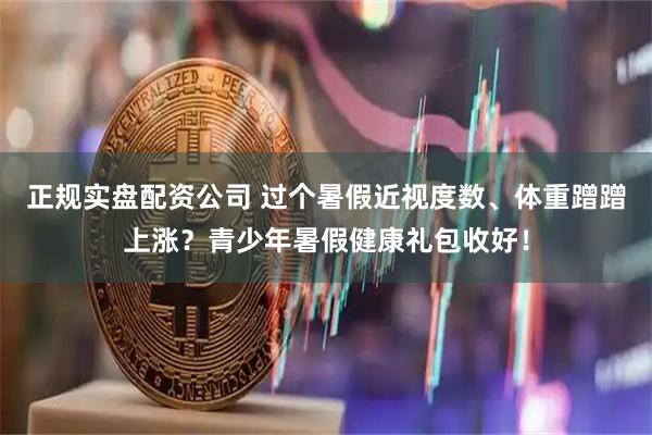 正规实盘配资公司 过个暑假近视度数、体重蹭蹭上涨？青少年暑假健康礼包收好！